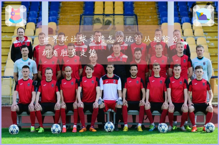 世界杯让球竞猜怎么玩？从经验分析看胜负走势
